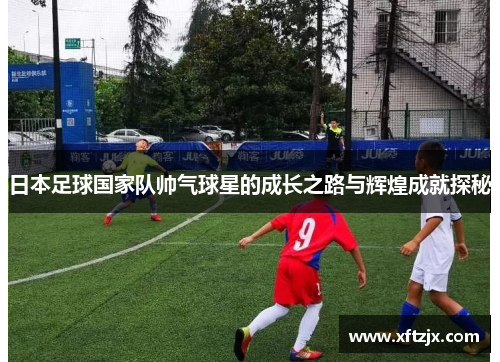 日本足球国家队帅气球星的成长之路与辉煌成就探秘
