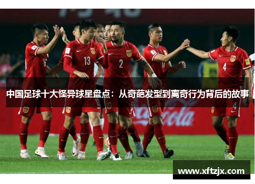 中国足球十大怪异球星盘点：从奇葩发型到离奇行为背后的故事